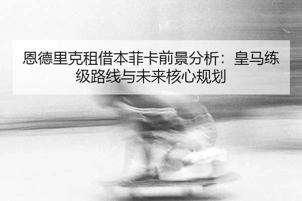 恩德里克租借本菲卡前景分析：皇马练级路线与未来核心规划